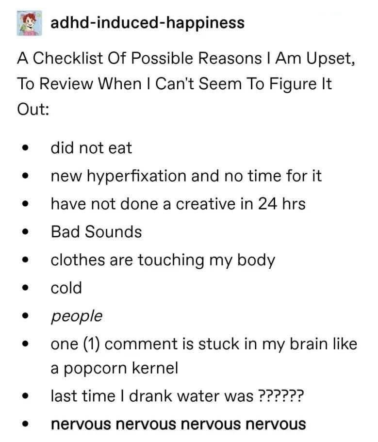 adhd-induced-happiness A Checklist Of Possible Reasons I Am Upset, To Review When I Can't Seem To Figure It Out: • did not eat • • • • • new hyperfixation and no time for it have not done a creative in 24 hrs Bad Sounds clothes are touching my body cold people one (1) comment is stuck in my brain like a popcorn kernel last time I drank water was ?????? nervous nervous nervous nervous