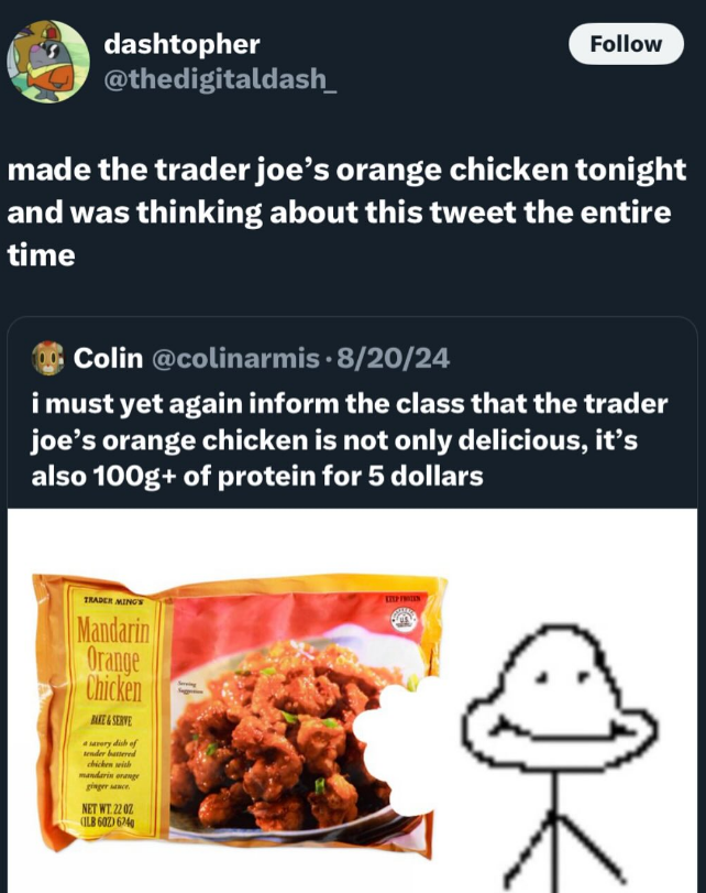 dashtopher @thedigitaldash_ Follow made the trader joe's orange chicken tonight and was thinking about this tweet the entire time Colin @colinarmis 8/20/24 i must yet again inform the class that the trader joe's orange chicken is not only delicious, it's also 100g+ of protein for 5 dollars TRADER MING'S Mandarin Orange Chicken BAKE&SERVE a savory dish of tender battered chicken with mandarin orange ginger sauce. NET WT. 22 02 (ILB602) 6240