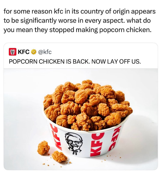for some reason kfc in its country of origin appears to be significantly worse in every aspect. what do you mean they stopped making popcorn chicken. KFC @kfc POPCORN CHICKEN IS BACK. NOW LAY OFF US. KFC KFC