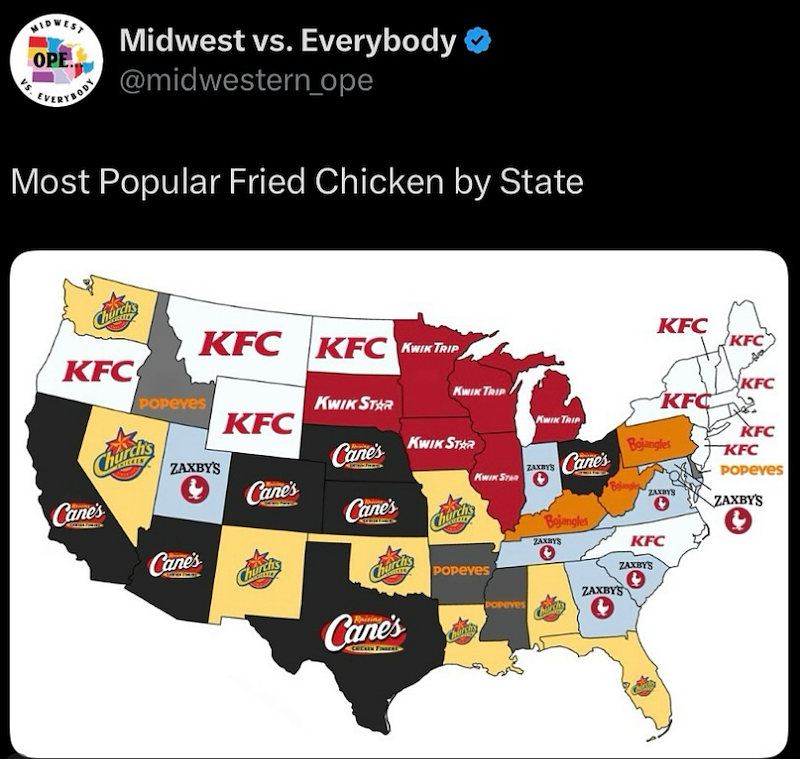 MIDWEST Midwest vs. Everybody OPE EVERY@midwestern_ope Most Popular Fried Chicken by State Chore KFC KFC KFC KWIK TRIP Popeyes Churchs KFC KWIK STAR KWIK TRIP ZAXBY'S Cane's KWIK STAR Cane's Cane's KWIK STAR Cane's Cane's Churchs Ch Popeyes Cane's KFC KFC KFC KFC Bojangles KFC KFC POPEYES KWIK TRIP ZAXBY'S Cane's Bojangle Bojangles ZAXBYS ZAXBYS ZAXBYS KFC ZAXBY'S ZAXBY'S