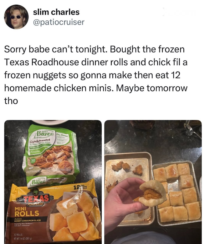 slim charles @patiocruiser Sorry babe can't tonight. Bought the frozen Texas Roadhouse dinner rolls and chick fil a frozen nuggets so gonna make then eat 12 homemade chicken minis. Maybe tomorrow tho JUST Bare Lightly Breaded Chicken Bites www PRIGINAL 160 One Proce JUST Bare TEXAS KOMENTOUSE MINI ROLLS Sholades HONEY CINNAMON GLAZE 12 PAN 12 ROLLS NT WT 14 02 (397)
