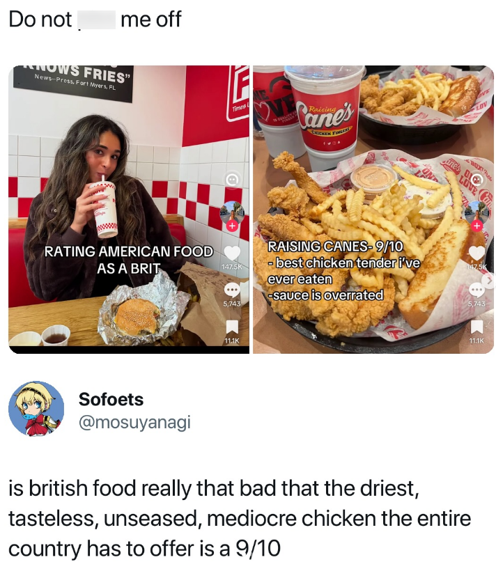 Do not me off KNOWS FRIES" News-Press, Fort Myers, FL RATING AMERICAN FOOD AS A BRIT F Times Raising anes D LOV VE LOVE RAISING CANES-9/10 147.5K - best chicken tender i've ever eaten 147.5K -sauce is overrated 5,743 5,743 11.1K 11.1K Sofoets @mosuyanagi is british food really that bad that the driest, tasteless, unseased, mediocre chicken the entire country has to offer is a 9/10