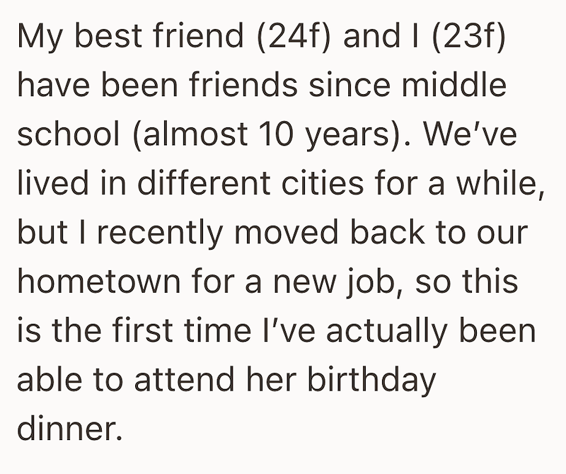 My best friend (24f) and I (23f) have been friends since middle school (almost 10 years). We've lived in different cities for a while, but I recently moved back to our hometown for a new job, so this is the first time I've actually been able to attend her birthday dinner.