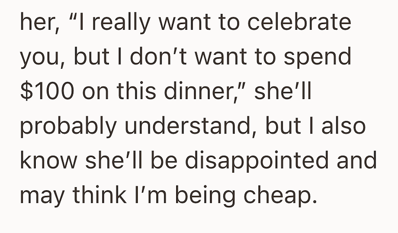 her, "I really want to celebrate you, but I don't want to spend $100 on this dinner," she'll probably understand, but I also know she'll be disappointed and may think I'm being cheap.