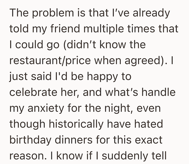 The problem is that I've already told my friend multiple times that I could go (didn't know the restaurant/price when agreed). I just said I'd be happy to celebrate her, and what's handle my anxiety for the night, even though historically have hated birthday dinners for this exact reason. I know if I suddenly tell