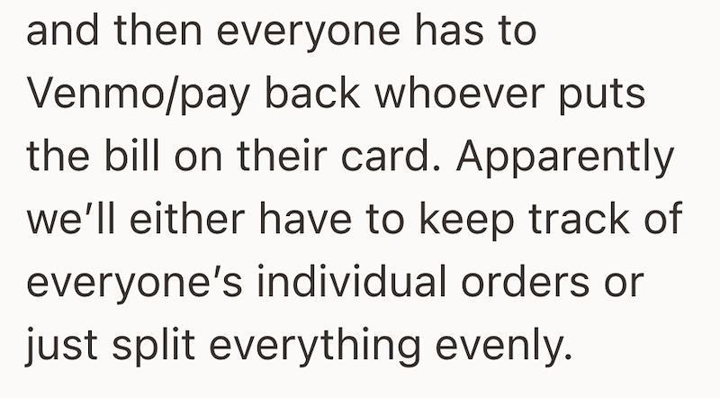 and then everyone has to Venmo/pay back whoever puts the bill on their card. Apparently we'll either have to keep track of everyone's individual orders or just split everything evenly.