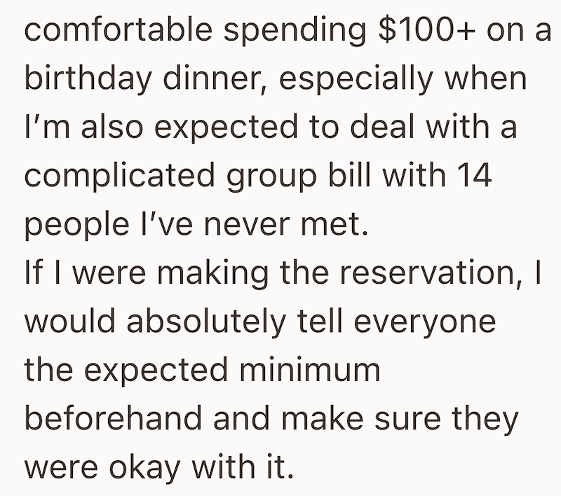 comfortable spending $100+ on a birthday dinner, especially when I'm also expected to deal with a complicated group bill with 14 people I've never met. If I were making the reservation, I would absolutely tell everyone the expected minimum beforehand and make sure they were okay with it.