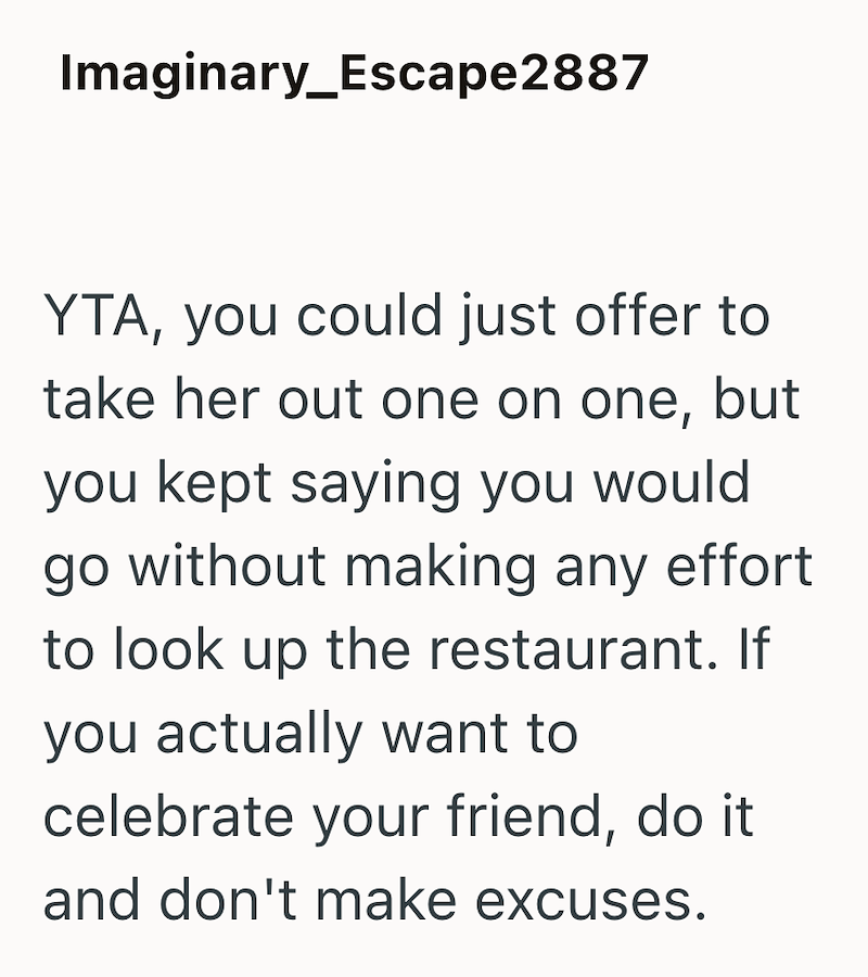 Imaginary_Escape2887 YTA, you could just offer to take her out one on one, but you kept saying you would go without making any effort to look up the restaurant. If you actually want to celebrate your friend, do it and don't make excuses.