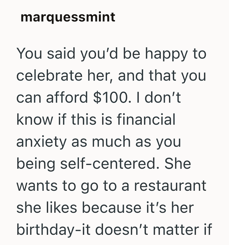 marquessmint You said you'd be happy to celebrate her, and that you can afford $100. I don't know if this is financial anxiety as much as you being self-centered. She wants to go to a restaurant she likes because it's her birthday-it doesn't matter if