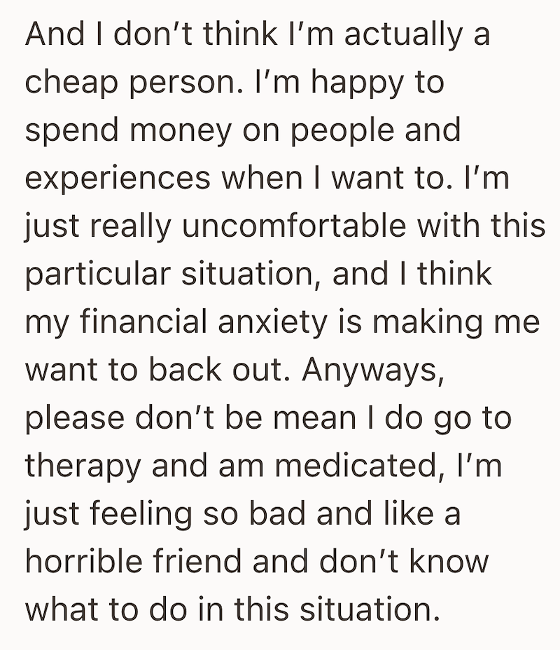 And I don't think I'm actually a cheap person. I'm happy to spend money on people and experiences when I want to. I'm just really uncomfortable with this particular situation, and I think my financial anxiety is making me want to back out. Anyways, please don't be mean I do go to therapy and am medicated, I'm just feeling so bad and like a horrible friend and don't know what to do in this situation.