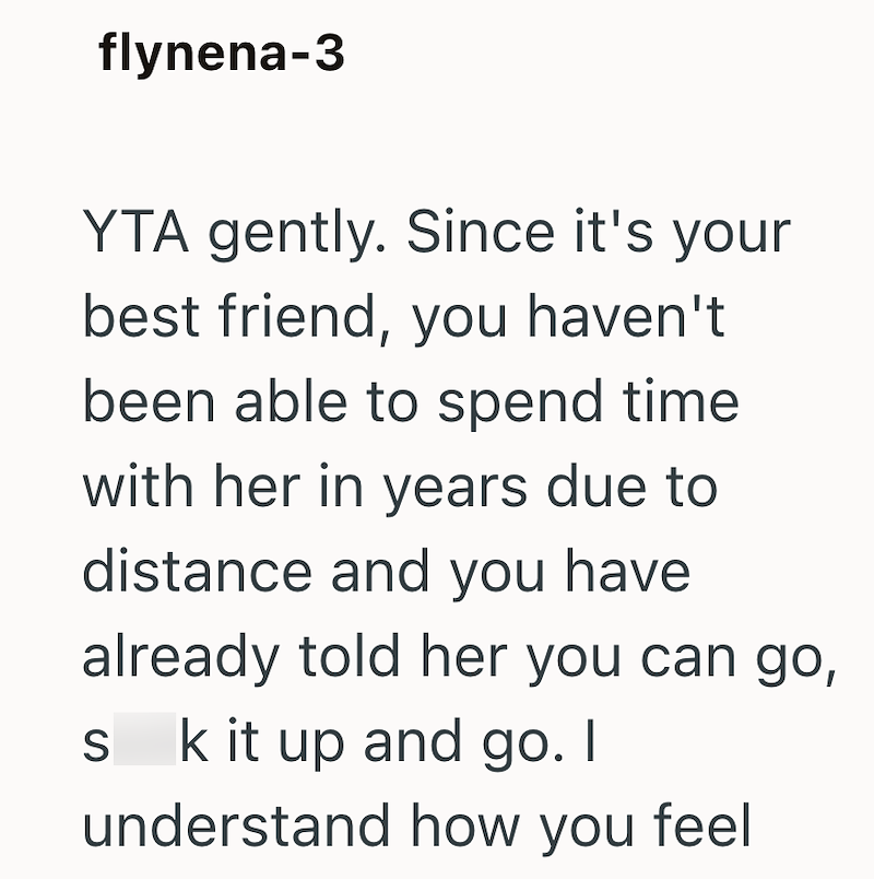 flynena-3 YTA gently. Since it's your best friend, you haven't been able to spend time with her in years due to distance and you have already told her you can go, s k it up and go. I S understand how you feel