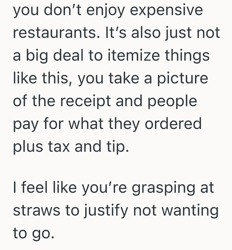 you don't enjoy expensive restaurants. It's also just not a big deal to itemize things like this, you take a picture of the receipt and people pay for what they ordered plus tax and tip. I feel like you're grasping at straws to justify not wanting to go.