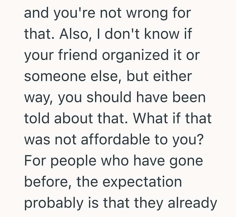 and you're not wrong for that. Also, I don't know if your friend organized it or someone else, but either way, you should have been told about that. What if that was not affordable to you? For people who have gone before, the expectation probably is that they already