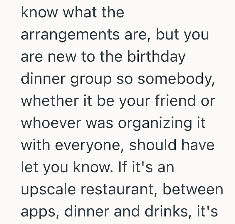 know what the arrangements are, but you are new to the birthday dinner group so somebody, whether it be your friend or whoever was organizing it with everyone, should have let you know. If it's an upscale restaurant, between apps, dinner and drinks, it's