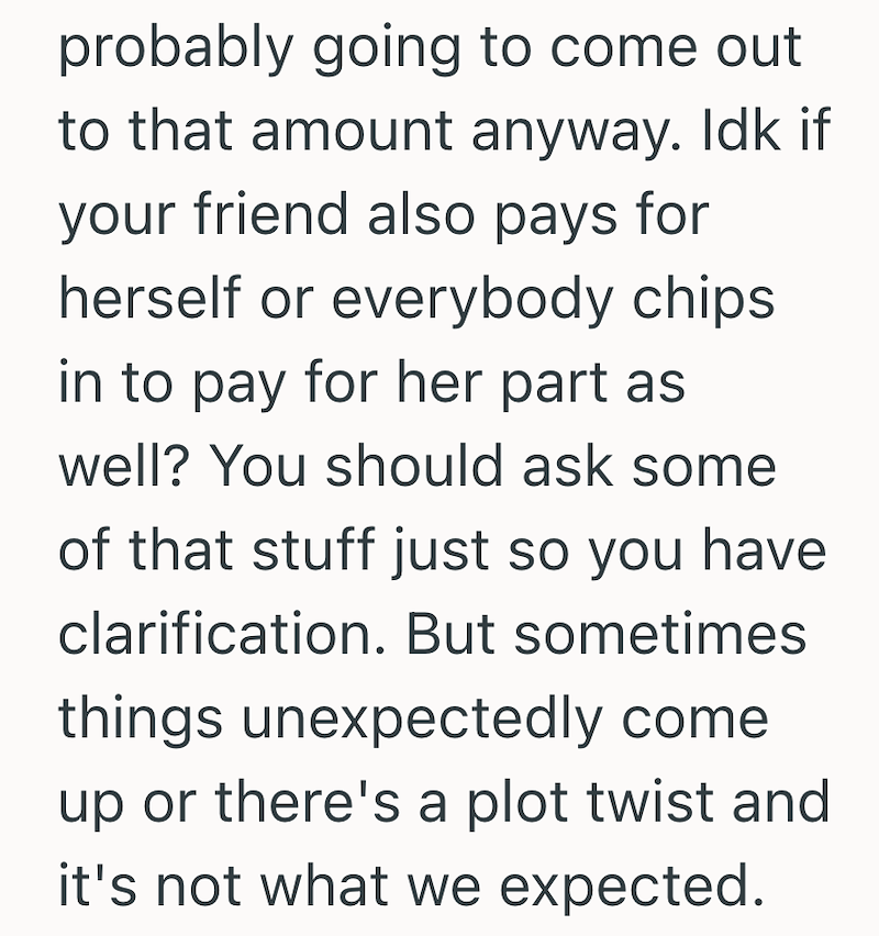 probably going to come out to that amount anyway. Idk if your friend also pays for herself or everybody chips in to pay for her part as well? You should ask some of that stuff just so you have clarification. But sometimes things unexpectedly come up or there's a plot twist and it's not what we expected.