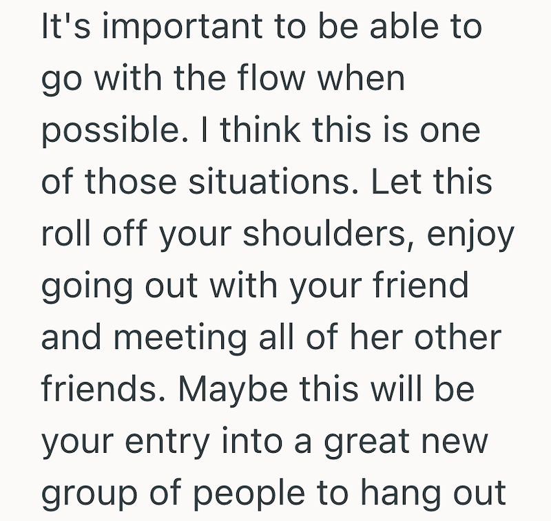It's important to be able to go with the flow when possible. I think this is one of those situations. Let this roll off your shoulders, enjoy going out with your friend and meeting all of her other friends. Maybe this will be your entry into a great new group of people to hang out