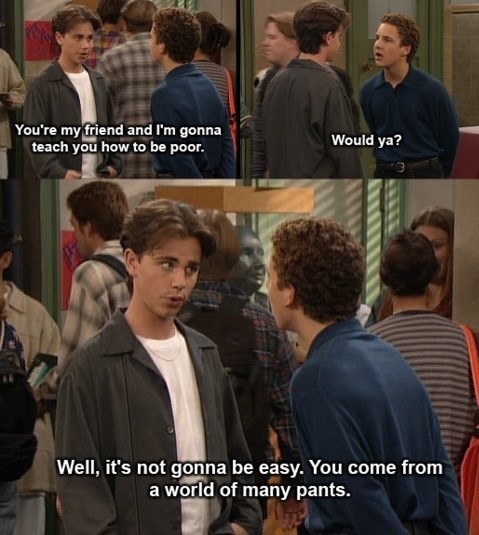 You're my friend and I'm gonna teach you how to be poor. Would ya? Well, it's not gonna be easy. You come from a world of many pants.