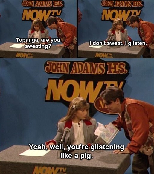JOHN ADAMS HS NOW JOHN ADAMS HS NOW Topanga, are you sweating? I don't sweat, I glisten. NOW NOW JOHN ADAMS HS NOW N Yeah, well, you're glistening like a pig. NOW