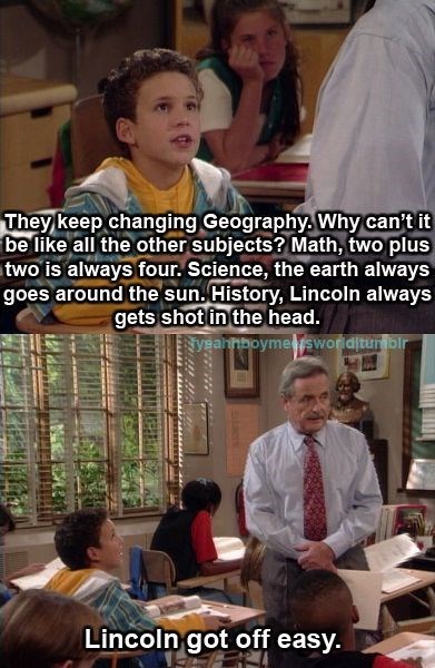 They keep changing Geography. Why can't it be like all the other subjects? Math, two plus two is always four. Science, the earth always goes around the sun. History, Lincoln always gets shot in the head. yeahhboymesworlditumblr Lincoln got off easy.