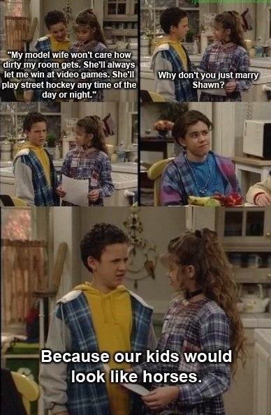 "My model wife won't care how dirty my room gets. She'll always let me win at video games. She'll play street hockey any time of the day or night." Why don't you just marry Shawn? Because our kids would look like horses.