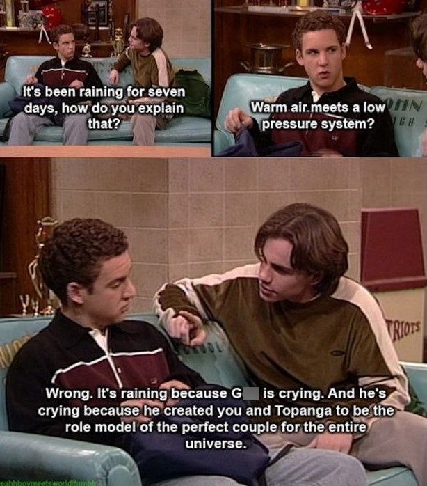 It's been raining for seven days, how do you explain that? Warm air.meets a low IN pressure system? GH TRIOTS Wrong. It's raining because G | is crying. And he's crying because he created you and Topanga to be the role model of the perfect couple for the entire universe. eahhboymeetsworldit
