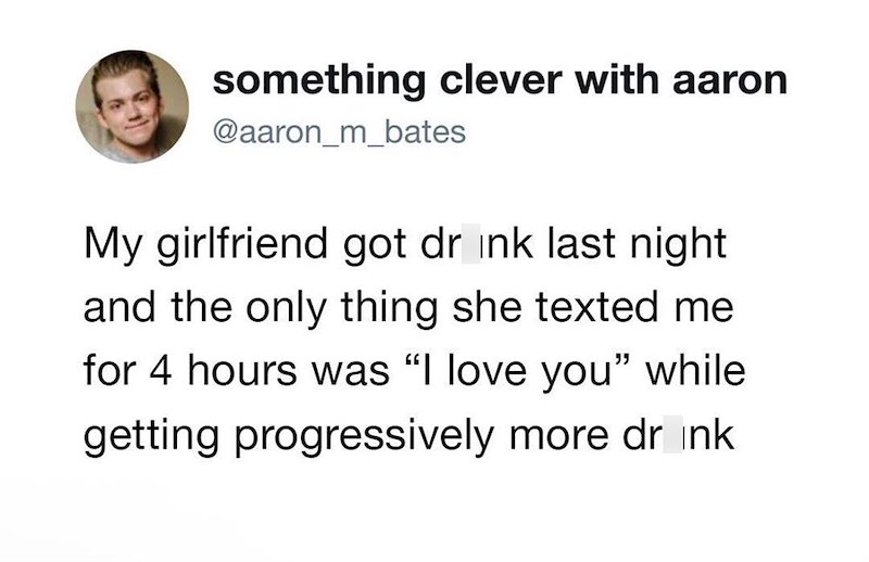 something clever with aaron @aaron_m_bates My girlfriend got drink last night and the only thing she texted me for 4 hours was "I love you" while getting progressively more drink
