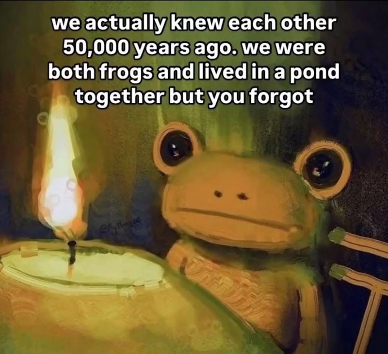 we actually knew each other 50,000 years ago. we were both frogs and lived in a pond together but you forgot Slythe