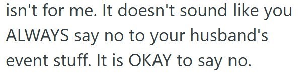 isn't for me. It doesn't sound like you ALWAYS say no to your husband's event stuff. It is OKAY to say no.