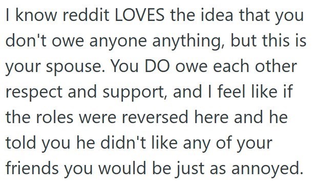 I know reddit LOVES the idea that you don't owe anyone anything, but this is your spouse. You DO owe each other respect and support, and I feel like if the roles were reversed here and he told you he didn't like any of your friends you would be just as annoyed.