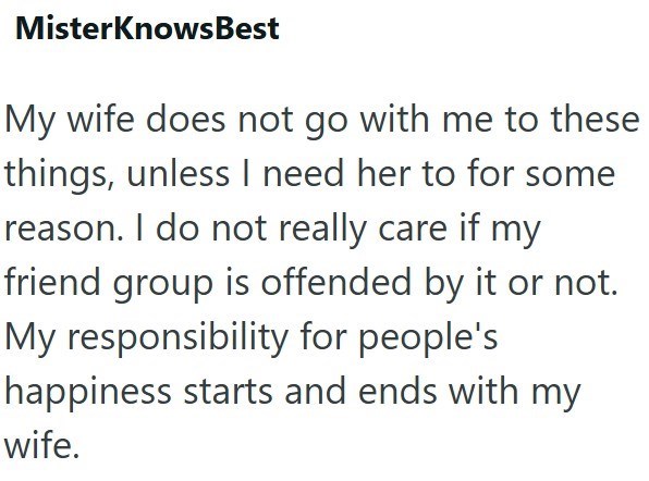 MisterKnowsBest My wife does not go with me to these things, unless I need her to for some reason. I do not really care if my friend group is offended by it or not. My responsibility for people's happiness starts and ends with my wife.