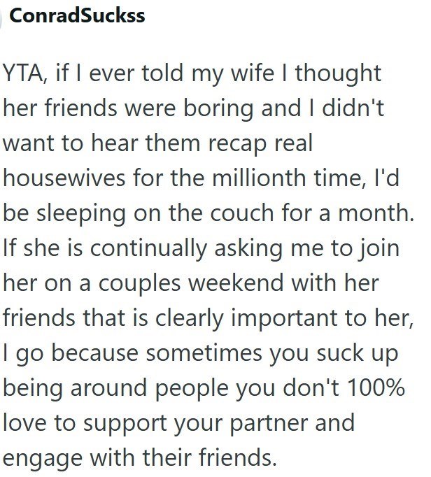 ConradSuckss YTA, if I ever told my wife I thought her friends were boring and I didn't want to hear them recap real housewives for the millionth time, I'd be sleeping on the couch for a month. If she is continually asking me to join her on a couples weekend with her friends that is clearly important to her, I go because sometimes you suck up being around people you don't 100% love to support your partner and engage with their friends.
