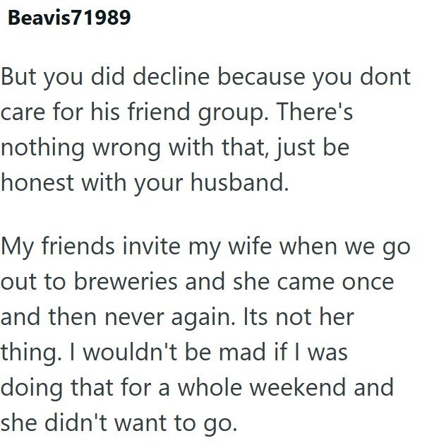 Beavis 71989 But you did decline because you dont care for his friend group. There's nothing wrong with that, just be honest with your husband. My friends invite my wife when we go out to breweries and she came once and then never again. Its not her thing. I wouldn't be mad if I was doing that for a whole weekend and she didn't want to go.
