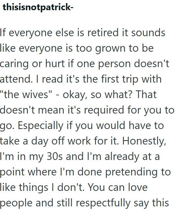 thisisnotpatrick- If everyone else is retired it sounds like everyone is too grown to be caring or hurt if one person doesn't attend. I read it's the first trip with "the wives" - okay, so what? That doesn't mean it's required for you to go. Especially if you would have to take a day off work for it. Honestly, I'm in my 30s and I'm already at a point where I'm done pretending to like things I don't. You can love people and still respectfully say this