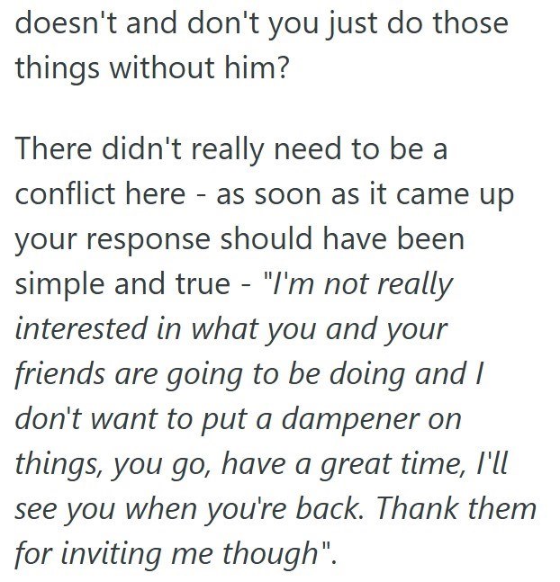 doesn't and don't you just do those things without him? There didn't really need to be a conflict here - as soon as it came up your response should have been simple and true - "I'm not really interested in what you and your friends are going to be doing and I don't want to put a dampener on things, you go, have a great time, I'll see you when you're back. Thank them for inviting me though".