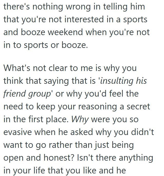 there's nothing wrong in telling him that you're not interested in a sports and booze weekend when you're not in to sports or booze. What's not clear to me is why you think that saying that is 'insulting his friend group' or why you'd feel the need to keep your reasoning a secret in the first place. Why were you so evasive when he asked why you didn't want to go rather than just being open and honest? Isn't there anything in your life that you like and he
