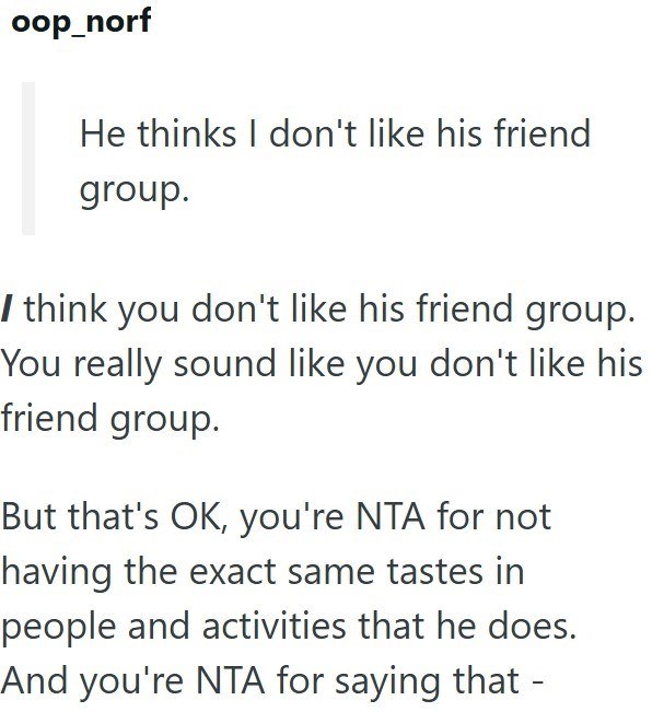 oop_norf He thinks I don't like his friend group. I think you don't like his friend group. You really sound like you don't like his friend group. But that's OK, you're NTA for not having the exact same tastes in people and activities that he does. And you're NTA for saying that -