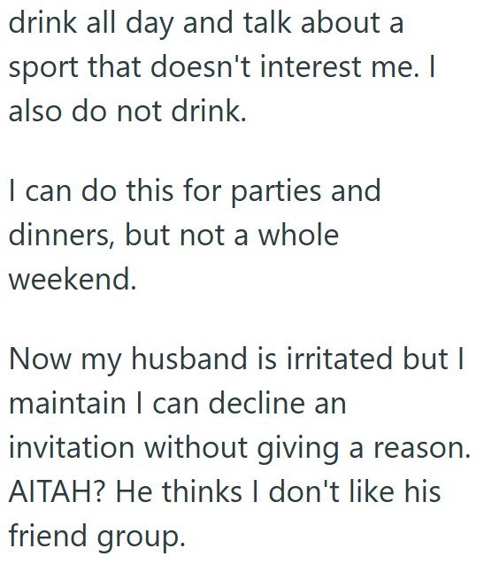 drink all day and talk about a sport that doesn't interest me. I also do not drink. I can do this for parties and dinners, but not a whole weekend. Now my husband is irritated but I maintain I can decline an invitation without giving a reason. AITAH? He thinks I don't like his friend group.