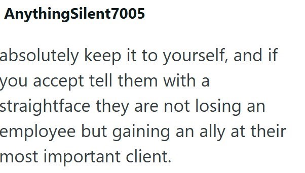 AnythingSilent7005 absolutely keep it to yourself, and if you accept tell them with a straightface they are not losing an employee but gaining an ally at their most important client.