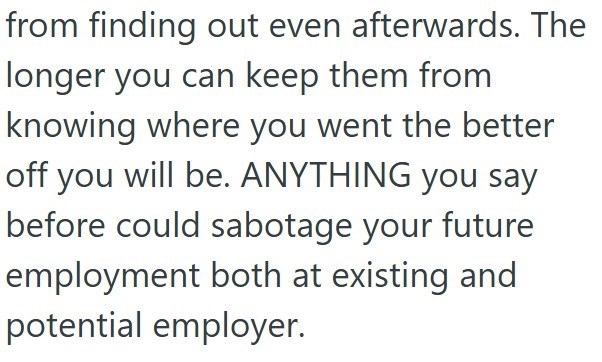 from finding out even afterwards. The longer you can keep them from knowing where you went the better off you will be. ANYTHING you say before could sabotage your future employment both at existing and potential employer.
