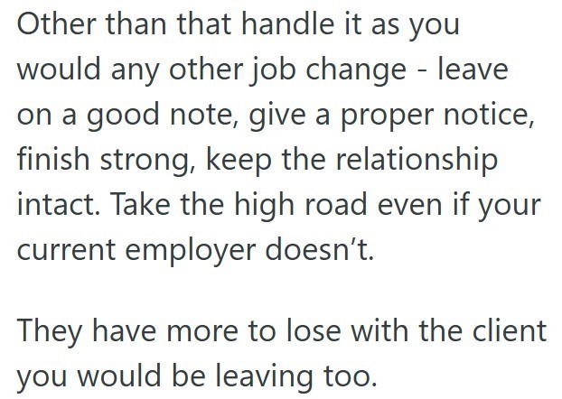 Other than that handle it as you would any other job change - leave on a good note, give a proper notice, finish strong, keep the relationship intact. Take the high road even if your current employer doesn't. They have more to lose with the client you would be leaving too.