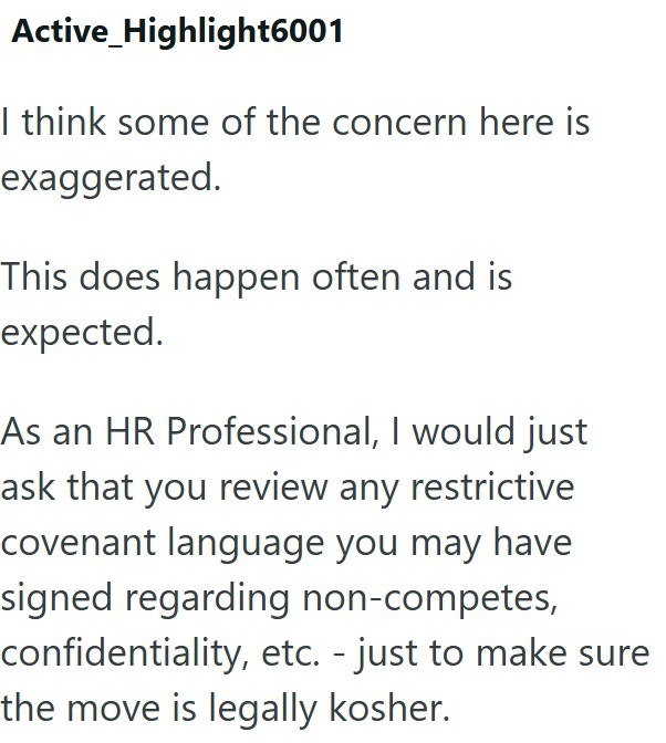 Active Highlight6001 I think some of the concern here is exaggerated. This does happen often and is expected. As an HR Professional, I would just ask that you review any restrictive covenant language you may have signed regarding non-competes, confidentiality, etc. - just to make sure the move is legally kosher.