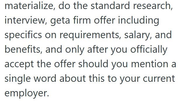 materialize, do the standard research, interview, geta firm offer including specifics on requirements, salary, and benefits, and only after you officially accept the offer should you mention a single word about this to your current employer.