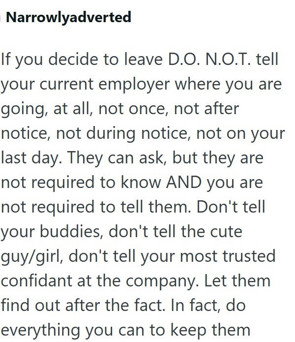 Narrowlyadverted If you decide to leave D.O. N.O.T. tell your current employer where you are going, at all, not once, not after notice, not during notice, not on your last day. They can ask, but they are not required to know AND you are not required to tell them. Don't tell your buddies, don't tell the cute guy/girl, don't tell your most trusted confidant at the company. Let them find out after the fact. In fact, do everything you can to keep them