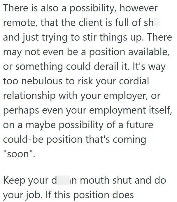 There is also a possibility, however remote, that the client is full of sh.. and just trying to stir things up. There may not even be a position available, or something could derail it. It's way too nebulous to risk your cordial relationship with your employer, or perhaps even your employment itself, on a maybe possibility of a future could-be position that's coming "soon". Keep your din mouth shut and do your job. If this position does