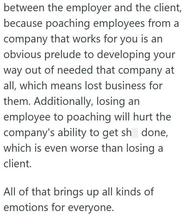 between the employer and the client, because poaching employees from a company that works for you is an obvious prelude to developing your way out of needed that company at all, which means lost business for them. Additionally, losing an employee to poaching will hurt the company's ability to get sh done, which is even worse than losing a client. All of that brings up all kinds of emotions for everyone.