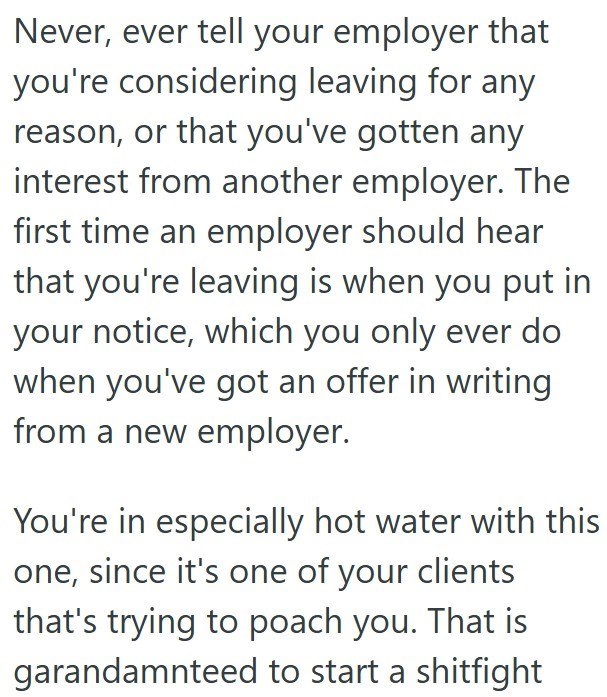 Never, ever tell your employer that you're considering leaving for any reason, or that you've gotten any interest from another employer. The first time an employer should hear that you're leaving is when you put in your notice, which you only ever do when you've got an offer in writing from a new employer. You're in especially hot water with this one, since it's one of your clients that's trying to poach you. That is garandamnteed to start a shitfight