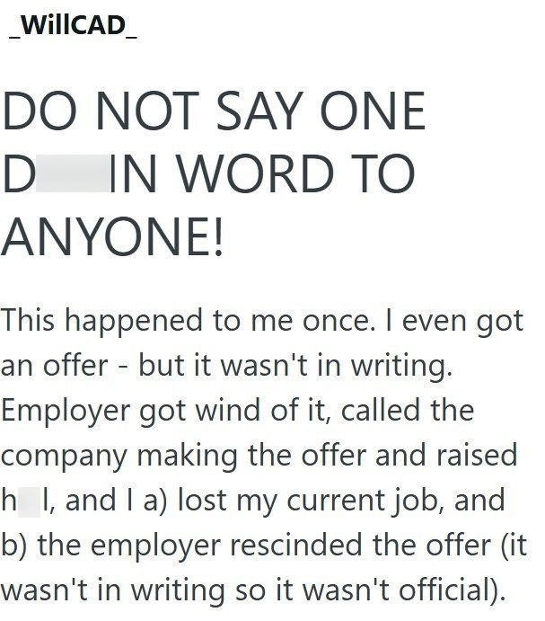 _WillCAD DO NOT SAY ONE D IN WORD TO ANYONE! This happened to me once. I even got an offer - but it wasn't in writing. Employer got wind of it, called the company making the offer and raised h I, and I a) lost my current job, and b) the employer rescinded the offer (it wasn't in writing so it wasn't official).