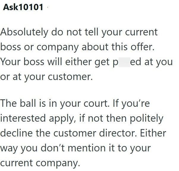 Ask10101 Absolutely do not tell your current boss or company about this offer. Your boss will either get ped at you or at your customer. The ball is in your court. If you're interested apply, if not then politely decline the customer director. Either way you don't mention it to your current company.