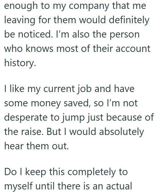 enough to my company that me leaving for them would definitely be noticed. I'm also the person who knows most of their account history. I like my current job and have some money saved, so I'm not desperate to jump just because of the raise. But I would absolutely hear them out. Do I keep this completely to myself until there is an actual