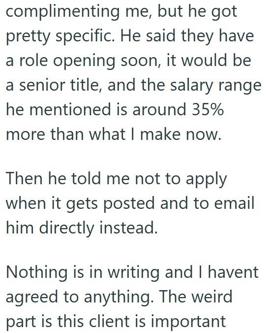 complimenting me, but he got pretty specific. He said they have a role opening soon, it would be a senior title, and the salary range he mentioned is around 35% more than what I make now. Then he told me not to apply when it gets posted and to email him directly instead. Nothing is in writing and I havent agreed to anything. The weird part is this client is important